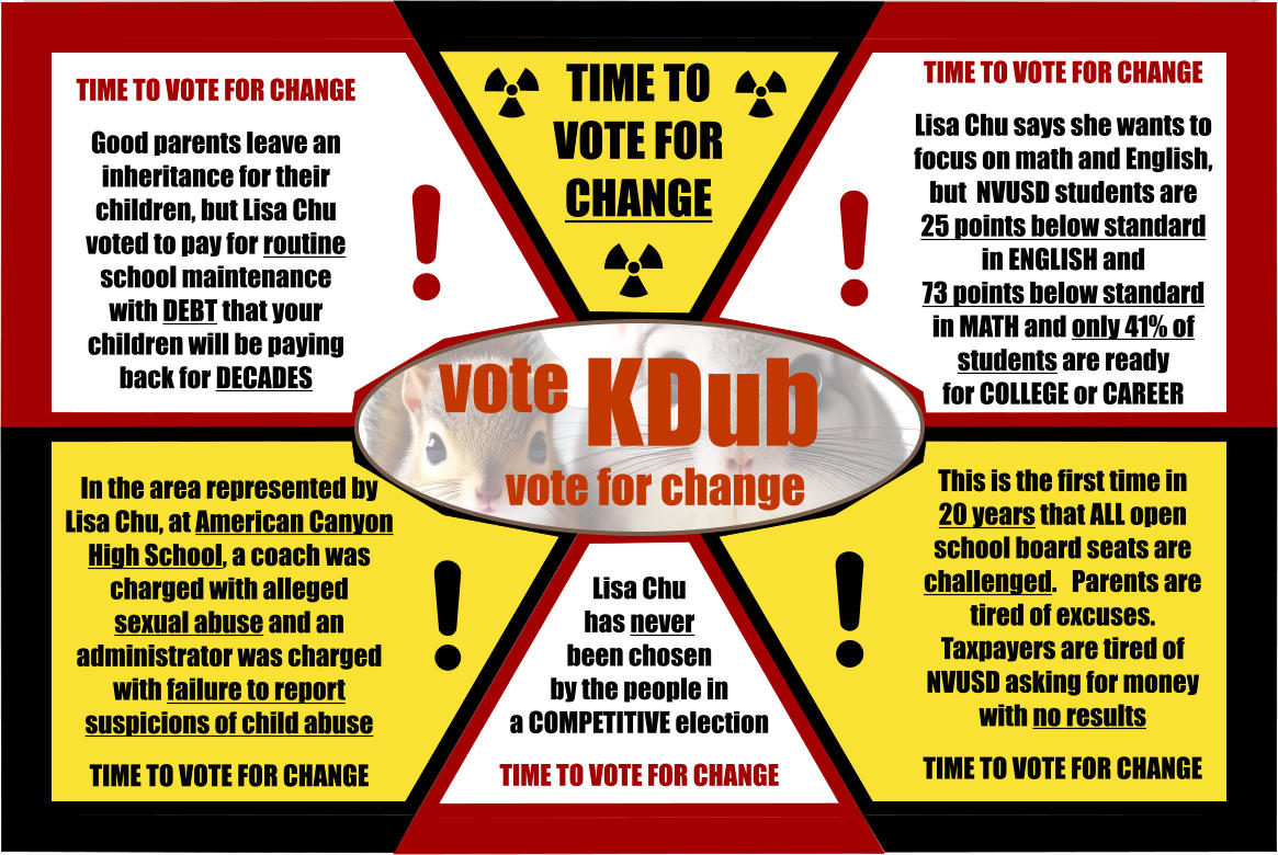 Lisa Chu  has never  been chosen  by the people in a COMPETITIVE election  TIME TO VOTE FOR CHANGE   TIME TO VOTE FOR CHANGE TIME TO VOTE FOR CHANGE  Good parents leave an inheritance for their children, but Lisa Chu voted to pay for routine school maintenance with DEBT that your children will be paying back for DECADES TIME TO VOTE FOR CHANGE  Lisa Chu says she wants to focus on math and English,  but  NVUSD students are  25 points below standard  in ENGLISH and 73 points below standard  in MATH and only 41% of  students are ready  for COLLEGE or CAREER In the area represented by Lisa Chu, at American Canyon High School, a coach was charged with alleged  sexual abuse and an administrator was charged with failure to report suspicions of child abuse  TIME TO VOTE FOR CHANGE This is the first time in  20 years that ALL open school board seats are challenged.   Parents are tired of excuses.  Taxpayers are tired of NVUSD asking for money with no results    TIME TO VOTE FOR CHANGE vote KDub vote for change